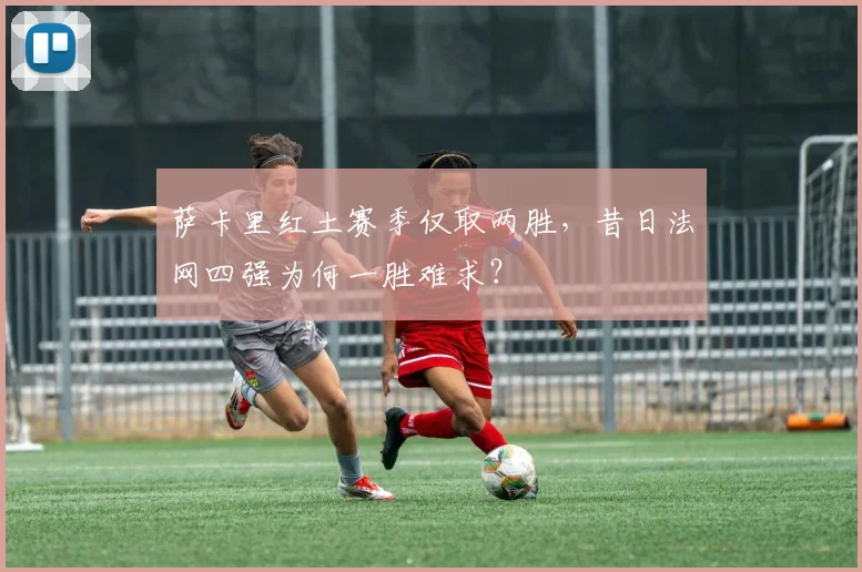 萨卡里红土赛季仅取两胜，昔日法网四强为何一胜难求？