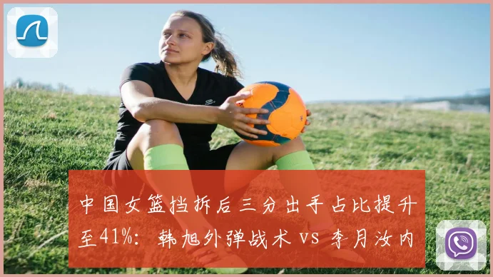 中国女篮挡拆后三分出手占比提升至41%：韩旭外弹战术 vs 李月汝内切效率对比