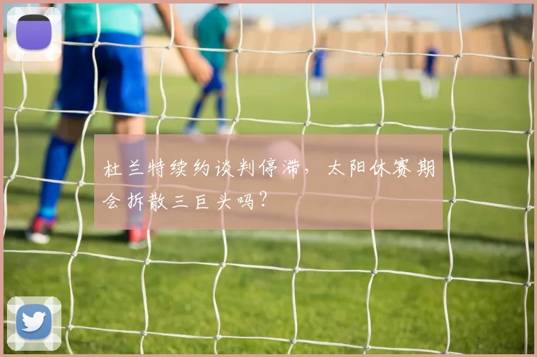 杜兰特续约谈判停滞,太阳休赛期会拆散三巨头吗?
