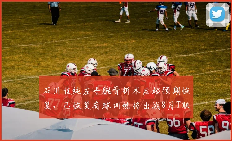 石川佳纯左手腕骨折术后超预期恢复，已恢复有球训练将出战8月T联赛