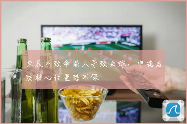 朱辰杰致命漏人导致丢球，申花后防核心位置恐不保